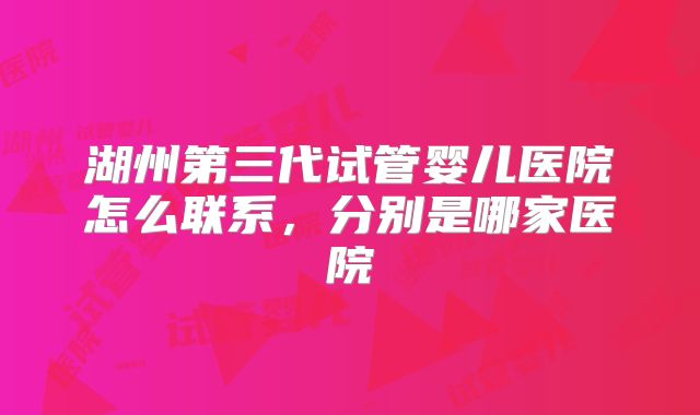 湖州第三代试管婴儿医院怎么联系,分别是哪家医院