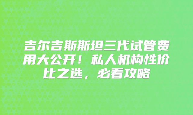 吉尔吉斯斯坦三代试管费用大公开!私人机构性价比之选,必看攻略