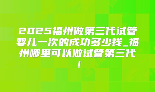 2025福州做第三代试管婴儿一次的成功多少钱_福州哪里可以做试管第三代!