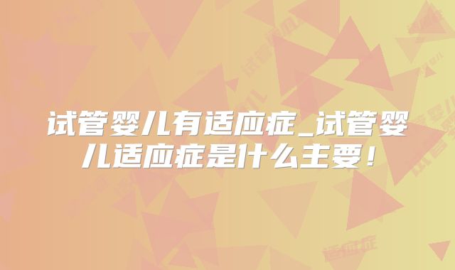 试管婴儿有适应症_试管婴儿适应症是什么主要!