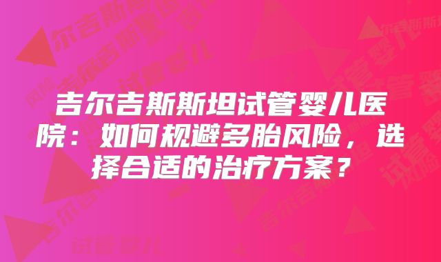 吉尔吉斯斯坦试管婴儿医院:如何规避多胎风险,选择合适的治疗方案?