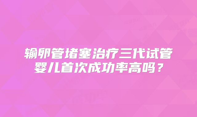 输卵管堵塞治疗三代试管婴儿首次成功率高吗?