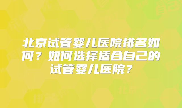 北京试管婴儿医院排名如何？如何选择适合自己的试管婴儿医院？