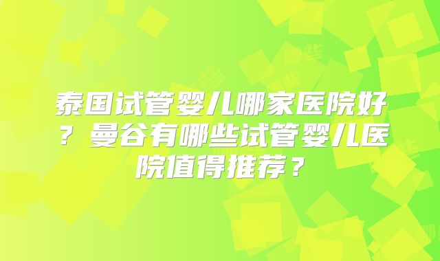 泰国试管婴儿哪家医院好?曼谷有哪些试管婴儿医院值得推荐?