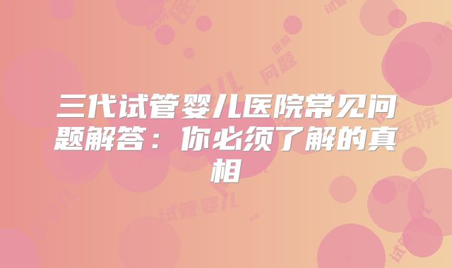 三代试管婴儿医院常见问题解答：你必须了解的真相