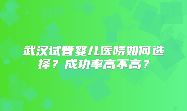 武汉试管婴儿医院如何选择？成功率高不高？