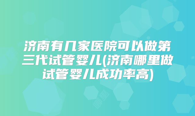 济南有几家医院可以做第三代试管婴儿(济南哪里做试管婴儿成功率高)