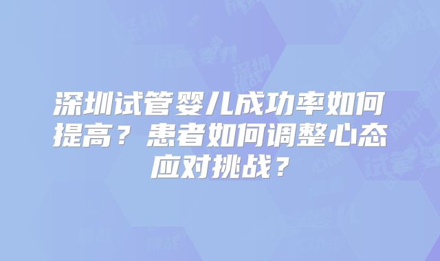 深圳试管婴儿成功率如何提高?患者如何调整心态应对挑战?