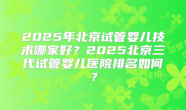 2025年北京试管婴儿技术哪家好?2025北京三代试管婴儿医院排名如何?