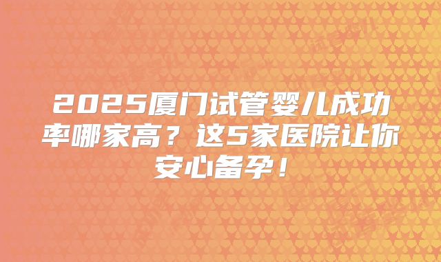 2025厦门试管婴儿成功率哪家高?这5家医院让你安心备孕!