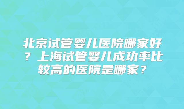 北京试管婴儿医院哪家好?上海试管婴儿成功率比较高的医院是哪家?
