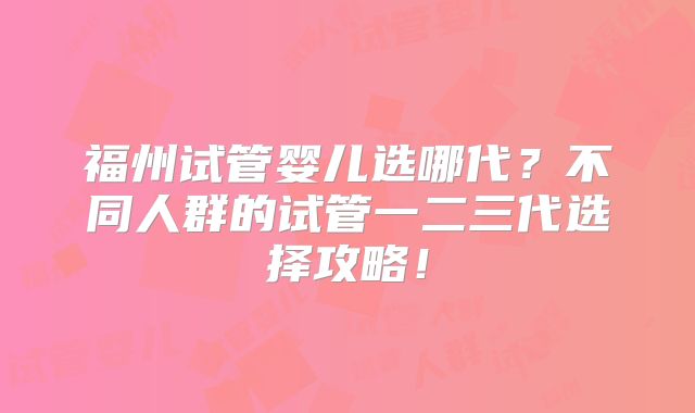 福州试管婴儿选哪代?不同人群的试管一二三代选择攻略!