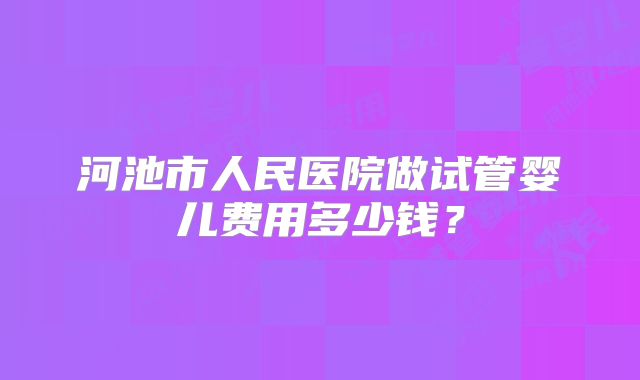 河池市人民医院做试管婴儿费用多少钱?