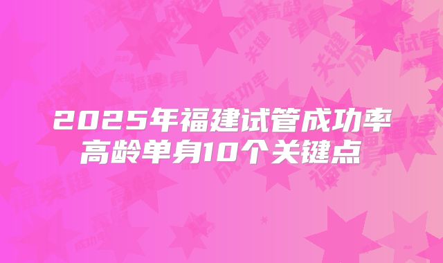 2025年福建试管成功率高龄单身10个关键点