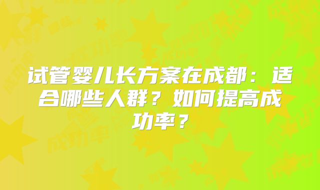 试管婴儿长方案在成都：适合哪些人群？如何提高成功率？