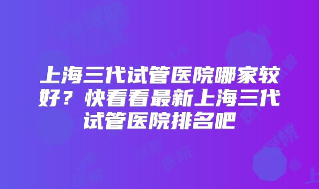 上海三代试管医院哪家较好？快看看最新上海三代试管医院排名吧