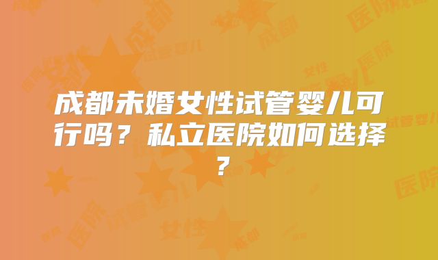 成都未婚女性试管婴儿可行吗？私立医院如何选择？