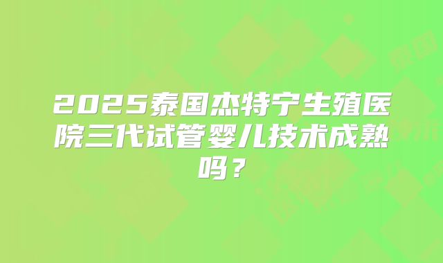 2025泰国杰特宁生殖医院三代试管婴儿技术成熟吗？