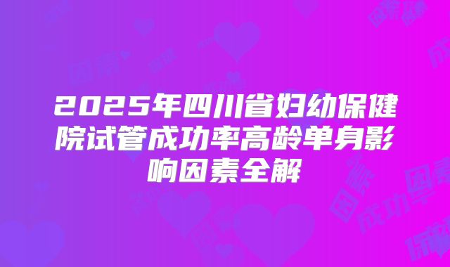 2025年四川省妇幼保健院试管成功率高龄单身影响因素全解