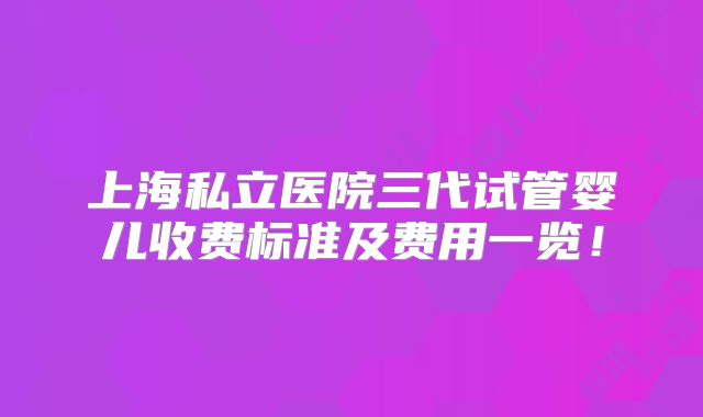 上海私立医院三代试管婴儿收费标准及费用一览！