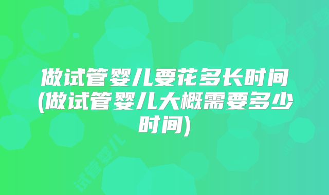 做试管婴儿要花多长时间(做试管婴儿大概需要多少时间)