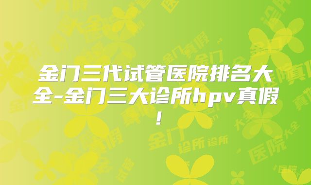 金门三代试管医院排名大全-金门三大诊所hpv真假!