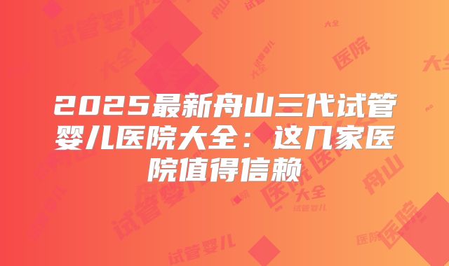 2025最新舟山三代试管婴儿医院大全:这几家医院值得信赖