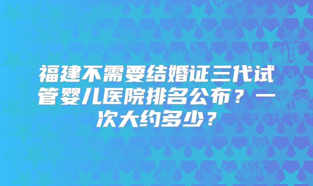 福建不需要结婚证三代试管婴儿医院排名公布？一次大约多少？
