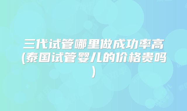 三代试管哪里做成功率高(泰国试管婴儿的价格贵吗)