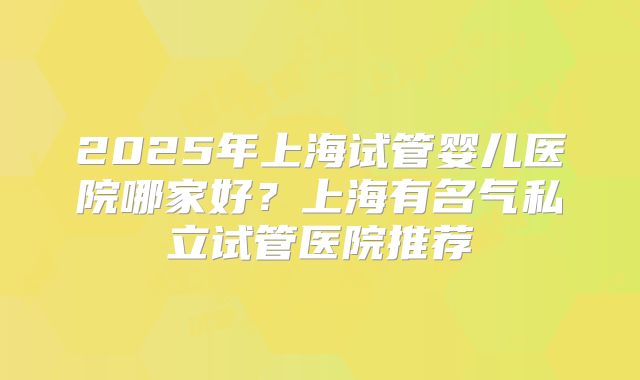 2025年上海试管婴儿医院哪家好?上海有名气私立试管医院推荐