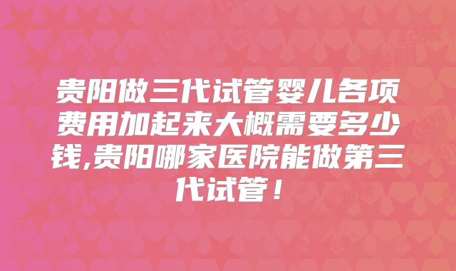贵阳做三代试管婴儿各项费用加起来大概需要多少钱,贵阳哪家医院能做第三代试管！