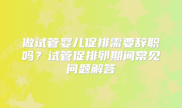 做试管婴儿促排需要辞职吗？试管促排卵期间常见问题解答