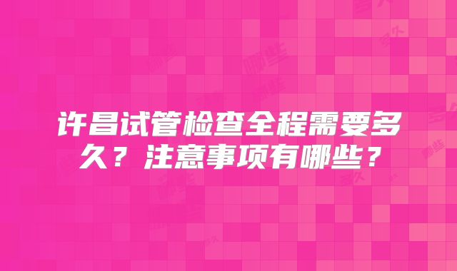许昌试管检查全程需要多久?注意事项有哪些?