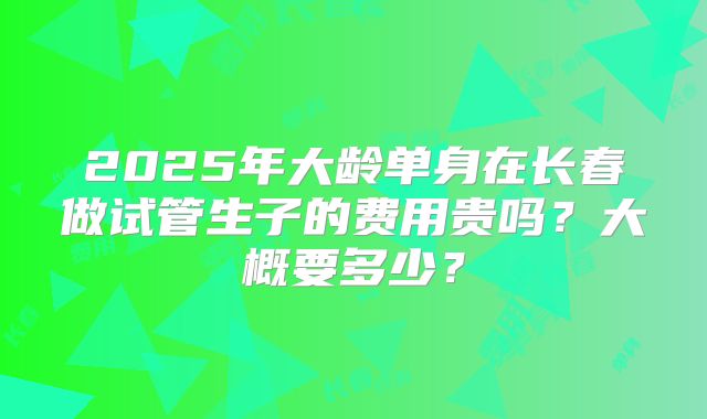 2025年大龄单身在长春做试管生子的费用贵吗?大概要多少?