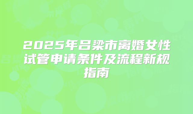 2025年吕梁市离婚女性试管申请条件及流程新规指南