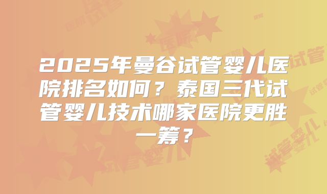 2025年曼谷试管婴儿医院排名如何?泰国三代试管婴儿技术哪家医院更胜一筹?