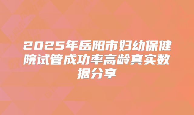 2025年岳阳市妇幼保健院试管成功率高龄真实数据分享