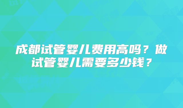 成都试管婴儿费用高吗?做试管婴儿需要多少钱?