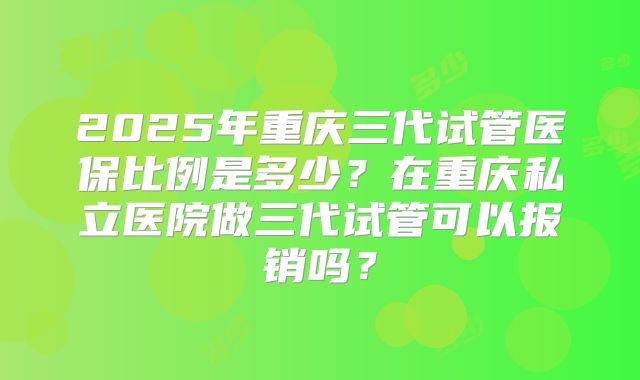 2025年重庆三代试管医保比例是多少?在重庆私立医院做三代试管可以报销吗?