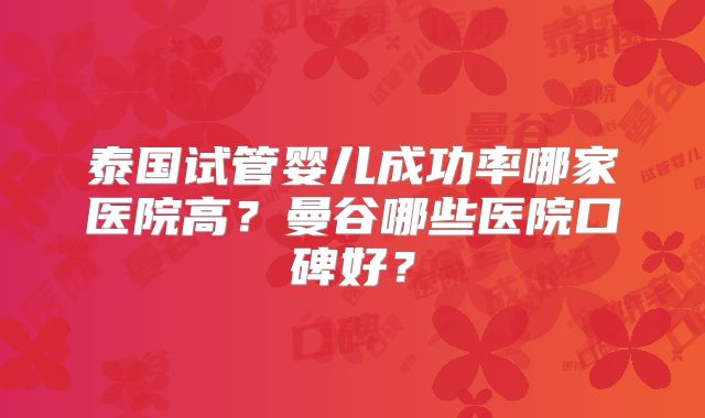 泰国试管婴儿成功率哪家医院高?曼谷哪些医院口碑好?