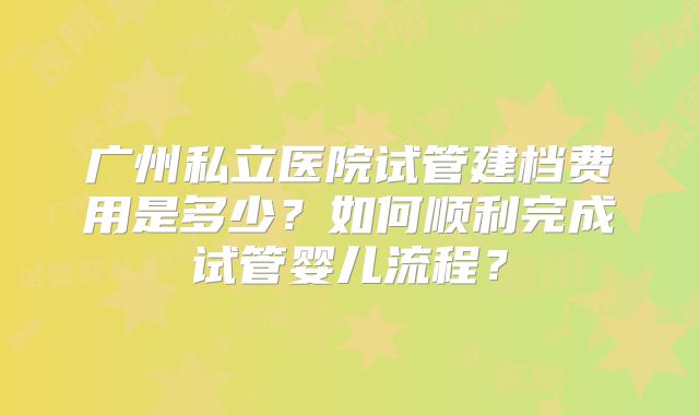 广州私立医院试管建档费用是多少？如何顺利完成试管婴儿流程？