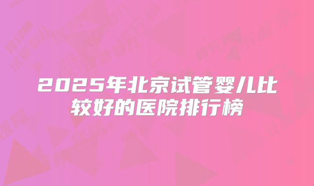 2025年北京试管婴儿比较好的医院排行榜