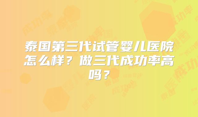 泰国第三代试管婴儿医院怎么样?做三代成功率高吗?