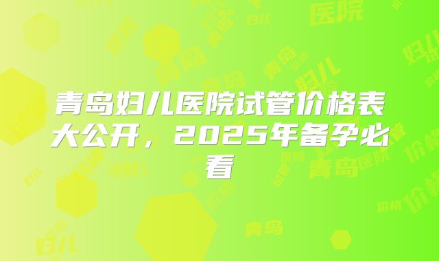 青岛妇儿医院试管价格表大公开,2025年备孕必看