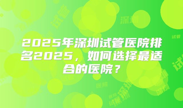 2025年深圳试管医院排名2025,如何选择最适合的医院?