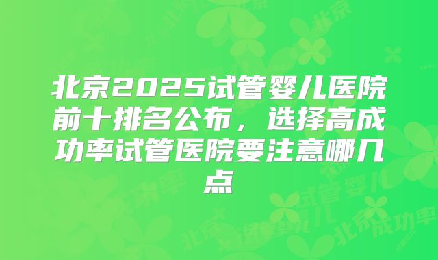 北京2025试管婴儿医院前十排名公布,选择高成功率试管医院要注意哪几点