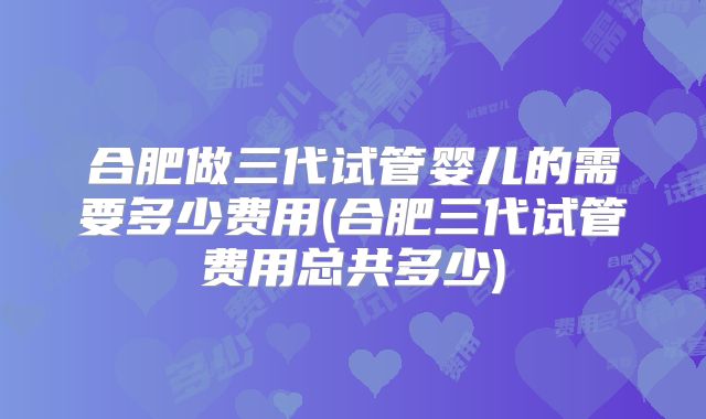 合肥做三代试管婴儿的需要多少费用(合肥三代试管费用总共多少)