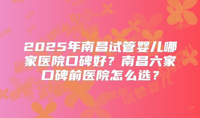 2025年南昌试管婴儿哪家医院口碑好?南昌六家口碑前医院怎么选?
