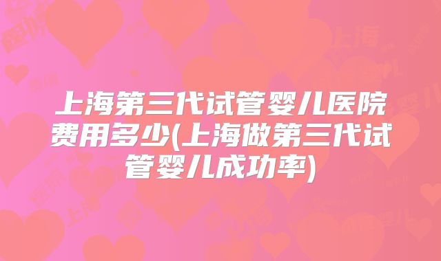 上海第三代试管婴儿医院费用多少(上海做第三代试管婴儿成功率)