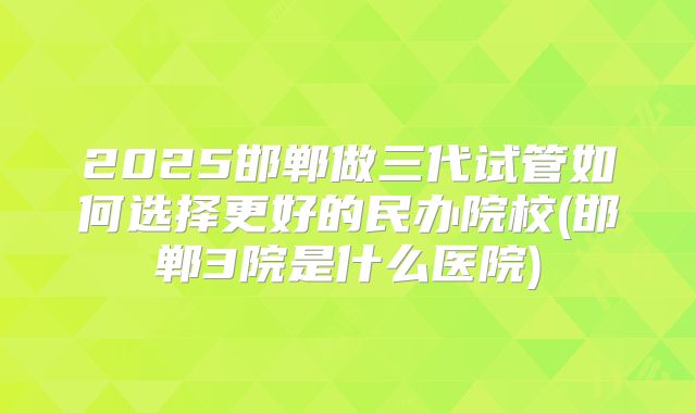 2025邯郸做三代试管如何选择更好的民办院校(邯郸3院是什么医院)